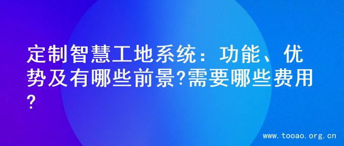 定制智慧工地系统：功能、优势及有哪些前景?需要哪些费用?