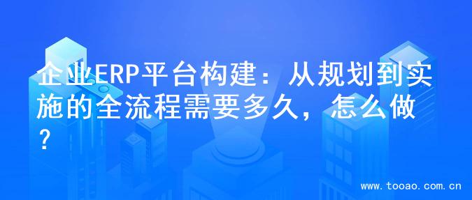 企业ERP平台构建：从规划到实施的全流程需要多久，怎么做？