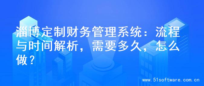 淄博定制财务管理系统：流程与时间解析，需要多久，怎么做？