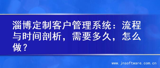 淄博定制客户管理系统：流程与时间剖析，需要多久，怎么做？