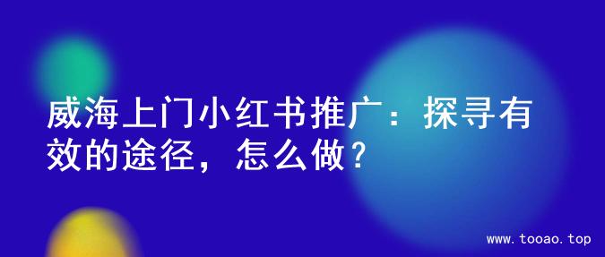 威海上门小红书推广：探寻有效的途径，怎么做？