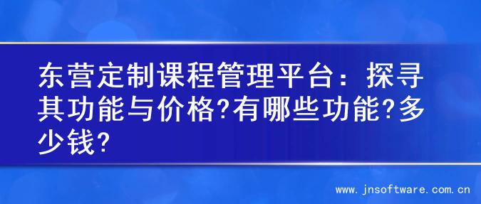 东营定制课程管理平台：探寻其功能与价格?有哪些功能?多少钱?