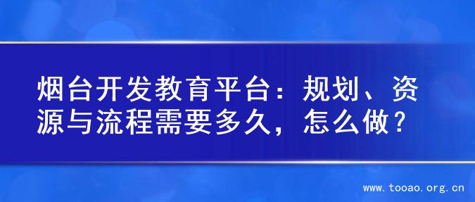 烟台开发教育平台：规划、资源与流程需要多久，怎么做？