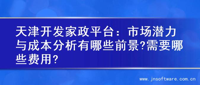 天津开发家政平台：市场潜力与成本分析有哪些前景?需要哪些费用?