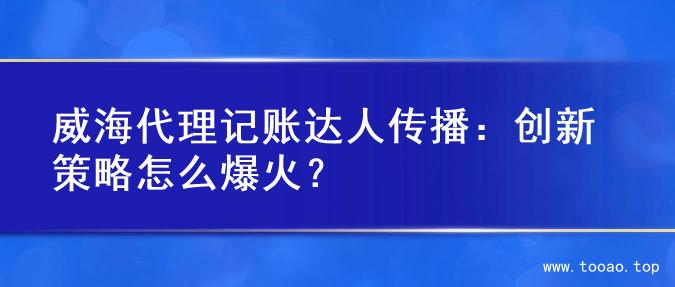 威海代理记账达人传播：创新策略怎么爆火？