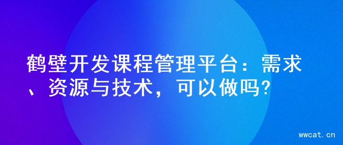 鹤壁开发课程管理平台：需求、资源与技术，可以做吗?
