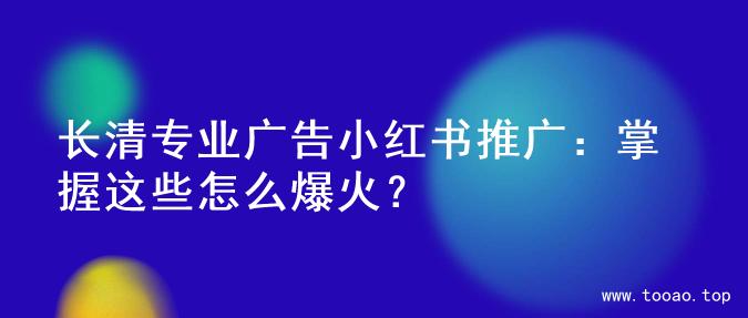 长清专业广告小红书推广：掌握这些怎么爆火？