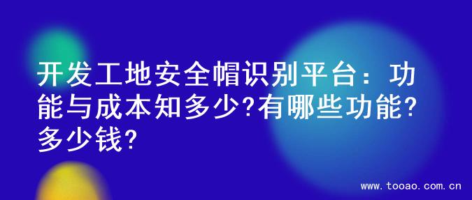 开发工地安全帽识别平台：功能与成本知多少?有哪些功能?多少钱?