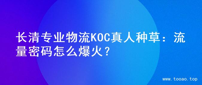 长清专业物流KOC真人种草：流量密码怎么爆火？