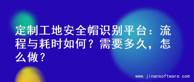 定制工地安全帽识别平台：流程与耗时如何？需要多久，怎么做？