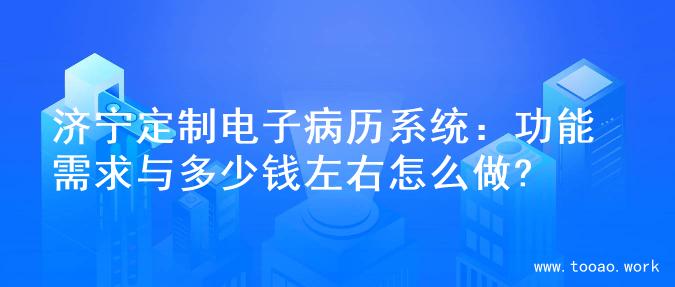 济宁定制电子病历系统：功能需求与多少钱左右怎么做?