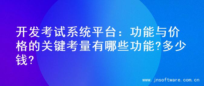 开发考试系统平台：功能与价格的关键考量有哪些功能?多少钱?