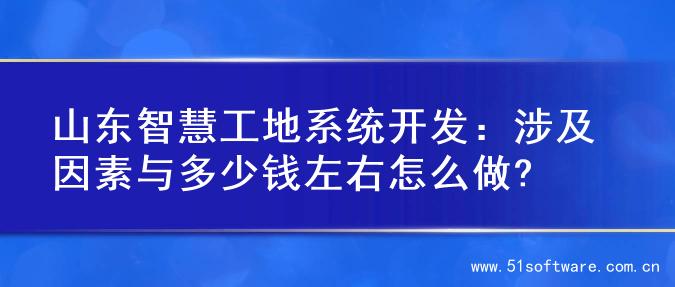 山东智慧工地系统开发：涉及因素与多少钱左右怎么做?