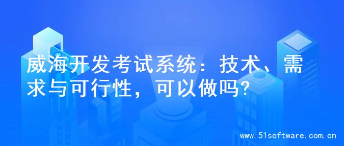 威海开发考试系统：技术、需求与可行性，可以做吗?