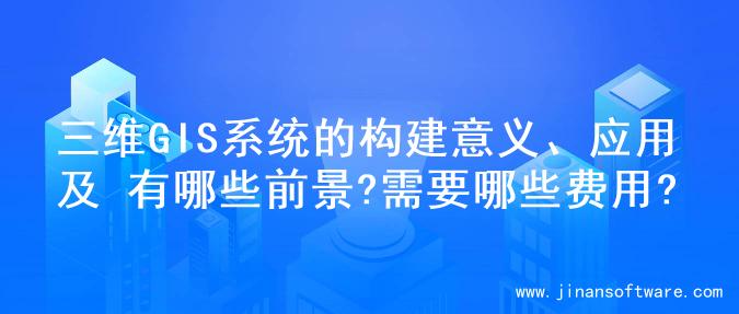 三维GIS系统的构建意义、应用及 有哪些前景?需要哪些费用?