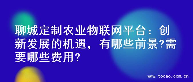 聊城定制农业物联网平台：创新发展的机遇，有哪些前景?需要哪些费用?