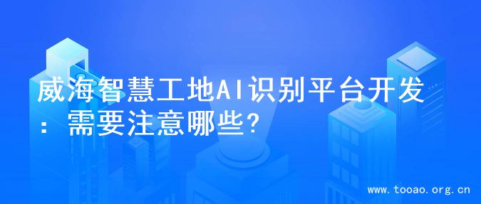 威海智慧工地AI识别平台开发：需要注意哪些?
