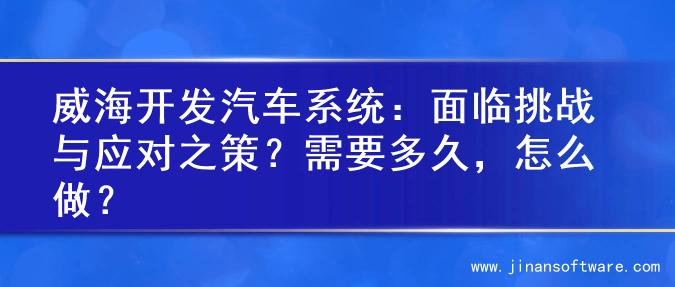 威海开发汽车系统：面临挑战与应对之策？需要多久，怎么做？