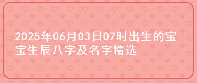 2025年06月03日07时出生的宝宝生辰八字及名字精选