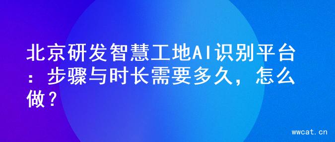 北京研发智慧工地AI识别平台：步骤与时长需要多久，怎么做？