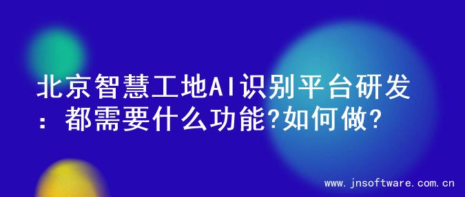北京智慧工地AI识别平台研发：都需要什么功能?如何做?