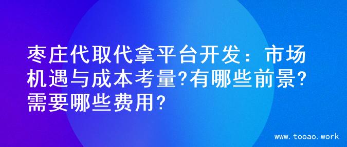 枣庄代取代拿平台开发：市场机遇与成本考量?有哪些前景?需要哪些费用?