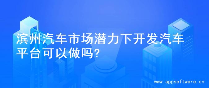 滨州汽车市场潜力下开发汽车平台可以做吗?