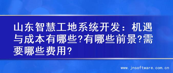 山东智慧工地系统开发：机遇与成本有哪些?有哪些前景?需要哪些费用?