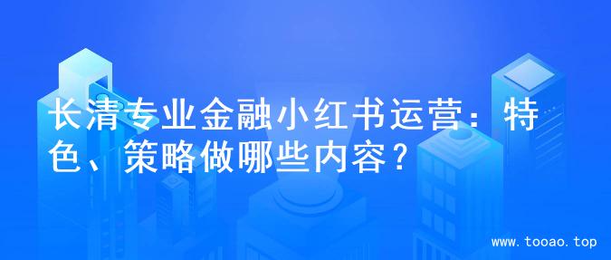 长清专业金融小红书运营：特色、策略做哪些内容？