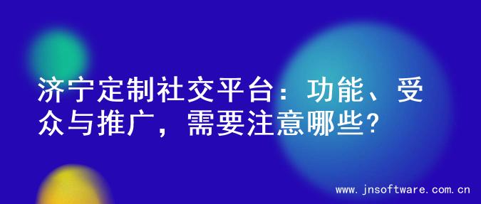 济宁定制社交平台：功能、受众与推广，需要注意哪些?