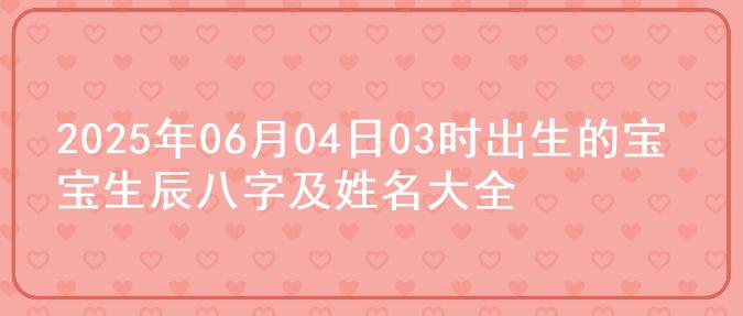 2025年06月04日03时出生的宝宝生辰八字及姓名大全