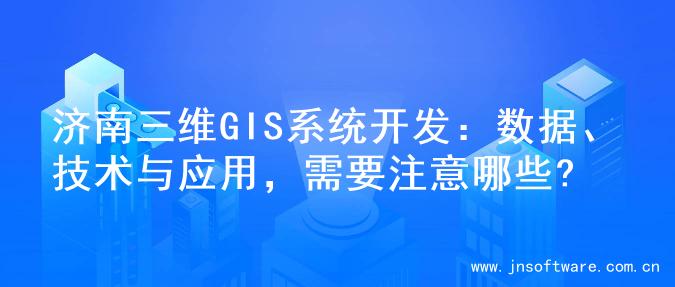 济南三维GIS系统开发：数据、技术与应用，需要注意哪些?