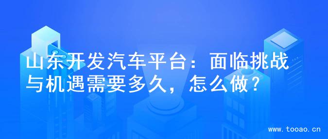 山东开发汽车平台：面临挑战与机遇需要多久，怎么做？