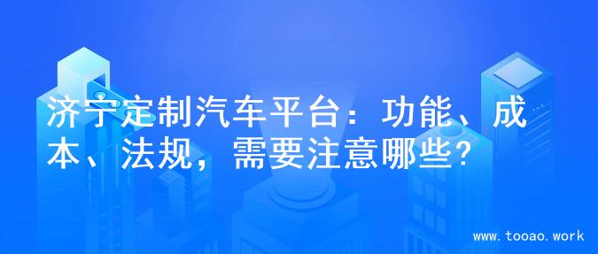 济宁定制汽车平台：功能、成本、法规，需要注意哪些?