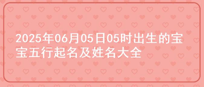 2025年06月05日05时出生的宝宝五行起名及姓名大全