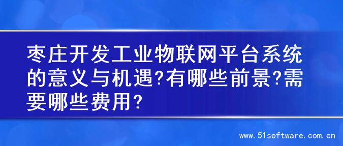 枣庄开发工业物联网平台系统的意义与机遇?有哪些前景?需要哪些费用?