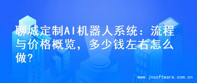 聊城定制AI机器人系统：流程与价格概览，多少钱左右怎么做?