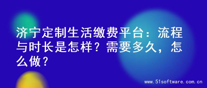 济宁定制生活缴费平台：流程与时长是怎样？需要多久，怎么做？