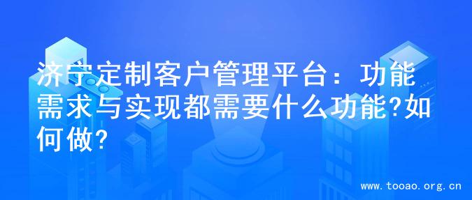 济宁定制客户管理平台：功能需求与实现都需要什么功能?如何做?