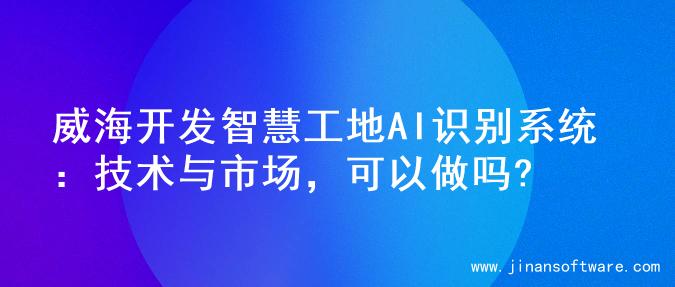 威海开发智慧工地AI识别系统：技术与市场，可以做吗?