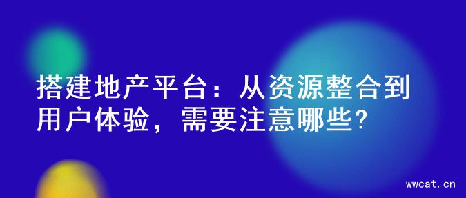 搭建地产平台：从资源整合到用户体验，需要注意哪些?