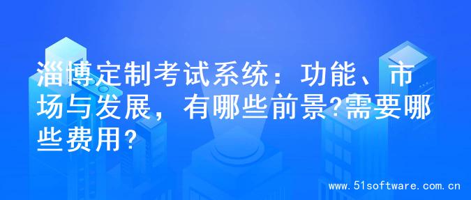 淄博定制考试系统：功能、市场与发展，有哪些前景?需要哪些费用?