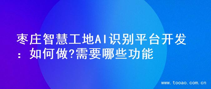枣庄智慧工地AI识别平台开发：如何做?需要哪些功能