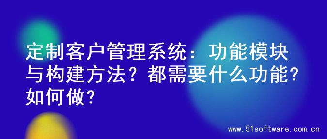 定制客户管理系统：功能模块与构建方法？都需要什么功能?如何做?