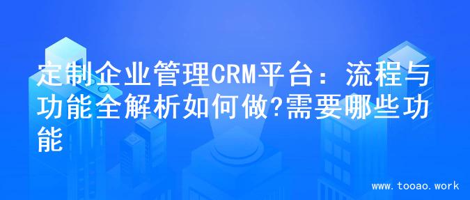 定制企业管理CRM平台：流程与功能全解析如何做?需要哪些功能