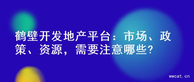 鹤壁开发地产平台：市场、政策、资源，需要注意哪些?
