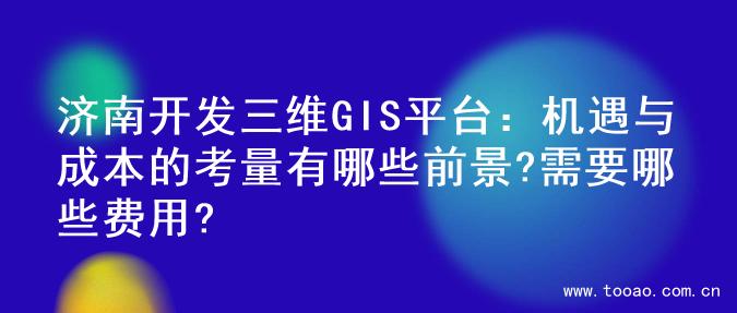 济南开发三维GIS平台：机遇与成本的考量有哪些前景?需要哪些费用?