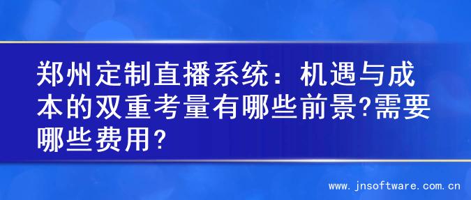 郑州定制直播系统：机遇与成本的双重考量有哪些前景?需要哪些费用?