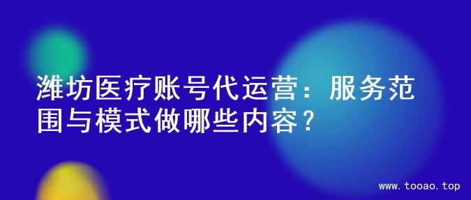 潍坊医疗账号代运营：服务范围与模式做哪些内容？