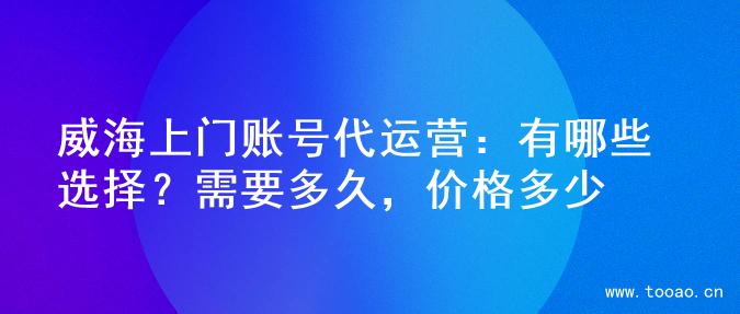 威海上門賬號(hào)代運(yùn)營：有哪些選擇？需要多久，價(jià)格多少